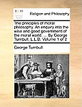 The principles of moral philosophy. An enquiry into the wise and good government of the moral world. ... By George Turnbull, L.L.D. Volume 1 of 2