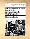 The Reign of Grace, from Its Rise, to Its Consummation. by Abraham Booth.