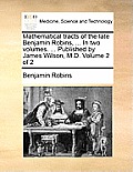 Mathematical Tracts of the Late Benjamin Robins, ... in Two Volumes. ... Published by James Wilson, M.D. Volume 2 of 2