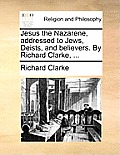 Jesus the Nazarene, addressed to Jews, Deists, and believers. By Richard Clarke, ...