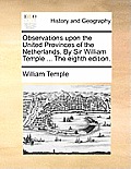Observations Upon the United Provinces of the Netherlands. by Sir William Temple ... the Eighth Edition.