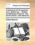 A Discourse of the Pastoral Care. Written by ... Gilbert, Lord Bishop of Sarum. the Fourth Edition, with Additions.