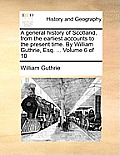 A General History of Scotland, from the Earliest Accounts to the Present Time. by William Guthrie, Esq. ... Volume 6 of 10