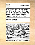 A History of Irish Affairs, from the 12th of October, 1779, to the 15th September, 1782, the Day of Lord Temple's Arrival. by Rancis [Sic] Dobbs, Esq.