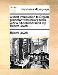 A Short Introduction to English Grammar: With Critical Notes. a New Edition Corrected. by Robert Lowth, ...