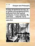 A Body of Doctrinal Divinity; Or, a System of Evangelical Truths, Deduced from the Sacred Scriptures. in Two Volumes. by John Gill, ... Volume 1 of 2