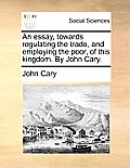 An Essay, Towards Regulating the Trade, and Employing the Poor, of This Kingdom. by John Cary.