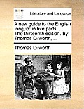 A New Guide to the English Tongue: In Five Parts. ... the Thirteenth Edition. by Thomas Dilworth, ...