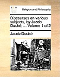 Discourses on Various Subjects, by Jacob Duch?, ... Volume 1 of 2