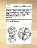 Divine Meditations, and Holy Contemplations. by R. Sibbes, D.D. to Which Is Prefixed the Life of the Author. a New Edition.