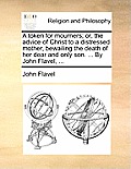 A Token for Mourners; Or, the Advice of Christ to a Distressed Mother, Bewailing the Death of Her Dear and Only Son. ... by John Flavel, ...