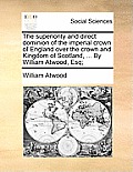 The Superiority and Direct Dominion of the Imperial Crown of England Over the Crown and Kingdom of Scotland, ... by William Atwood, Esq;