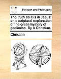 The Truth as It Is in Jesus: Or a Scriptural Explanation of the Great Mystery of Godliness. by a Christian.
