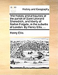 The History and Antiquities of the Parish of Saint Leonard Shoreditch, and Liberty of Norton Folgate, in the Suburbs of London. by Henry Ellis, ...