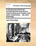 A Critical Latin Grammar: Containing Clear and Distinct Rules for Boys Just Initiated; And Notes Explanatory ... by John Coleridge, ...