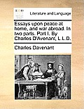 Essays Upon Peace at Home, and War Abroad. in Two Parts. Part I. by Charles D'Avenant, L.L.D.