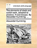 The Elements of Clock and Watch-Work, Adapted to Practice. in Two Essays. by Alexander Cumming, ...