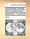 The Iliad of Homer. Translated by Alexander Pope, Esq. a New Edition, with Additional Notes, Critical and Illustrative, by Gilbert Wakefield, B.A. ...