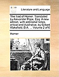 The Iliad of Homer. Translated by Alexander Pope, Esq. a New Edition, with Additional Notes, Critical and Illustrative, by Gilbert Wakefield, B.A. ...