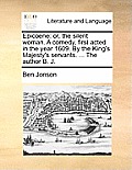 Epicoene: Or, the Silent Woman. a Comedy, First Acted in the Year 1609. by the King's Majesty's Servants. ... the Author B. J.