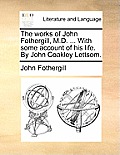 The works of John Fothergill, M.D. ... With some account of his life. By John Coakley Lettsom.