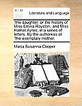 The Daughter: Or the History of Miss Emilia Royston, and Miss Harriet Ayres; In a Series of Letters. by the Authoress of the Exempla