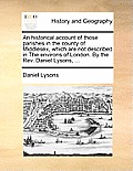 An Historical Account of Those Parishes in the County of Middlesex, Which Are Not Described in the Environs of London. by the REV. Daniel Lysons, ...