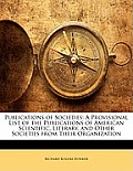 Publications of Societies: A Provisional List of the Publications of American Scientific, Literary, and Other Societies from Their Organization
