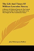The Life and Times of William Lowndes Yancey: A History of Political Parties in the United States from 1834 to 1864, Especially as to the Origin of th