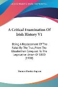 A   Critical Examination of Irish History V1: Being a Replacement of the False by the True, from the Elizabethan Conquest to the Legislative Union of