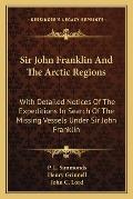 Sir John Franklin & the Arctic Regions With Detailed Notices of the Expeditions in Search of the Missing Vessels Under Sir John Franklin To Which