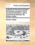 A Sketch of the Life of Elhanan Winchester, Preacher of the Universal Restoration, with a Review of His Writings. by William Vidler.