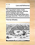 The Regulations Lately Made Concerning the Colonies, and the Taxes Imposed Upon Them, Considered. by the Late Right Hon. George Grenville. the Third E