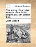 The History of the Public Revenue of the British Empire. by John Sinclair, Esq.