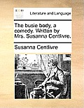 The Busie Body, a Comedy. Written by Mrs. Susanna Centlivre.