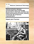 Medical Extracts. Being a Concentrated View of Some Late Discoveries in Chemistry, and the New Theory and Practice of Physic, Thereby Introduced. by a
