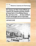 An Essay on the Most Effectual Means of Preserving the Health of Seamen in the Royal Navy. ... by James Lind, ... a New Edition, Much Enlarged and Imp