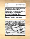 Reflections on the Rise and Fall of the Ancient Republics. Adapted to the Present State of Great Britain. by Edward Wortley Montague, Esq.