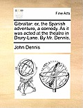 Gibraltar: Or, the Spanish Adventure, a Comedy. as It Was Acted at the Theatre in Drury-Lane. by Mr. Dennis.