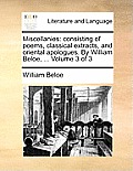 Miscellanies: Consisting of Poems, Classical Extracts, and Oriental Apologues. by William Beloe, ... Volume 3 of 3