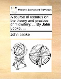 A Course of Lectures on the Theory and Practice of Midwifery: ... by John Leake, ...
