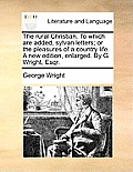 The Rural Christian. to Which Are Added, Sylvan Letters; Or the Pleasures of a Country Life. a New Edition, Enlarged. by G. Wright, Esqr.