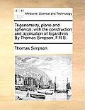 Trigonometry, Plane and Spherical; With the Construction and Application of Logarithms. by Thomas Simpson, F.R.S.