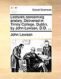Lectures Concerning Oratory. Delivered in Trinity College, Dublin, by John Lawson, D.D. ...