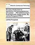An Easy Introduction to Astronomy, for Young Gentlemen and Ladies: The Second Edition. Illustrated with Copper-Plates. by James Ferguson, F.R.S.