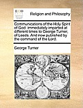 Communications of the Holy Spirit of God: Immediately Imparted at Different Times to George Turner, of Leeds. and Now Published by the Command of the