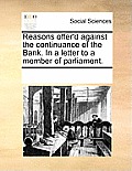Reasons Offer'd Against the Continuance of the Bank. in a Letter to a Member of Parliament.