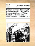 The new complete dictionary of arts and sciences; ... By the Rev. Erasmus Middleton, ... William Turnbull, ... Thomas Ellis, ... John Davidson, ... Vo