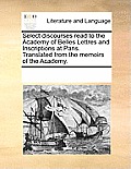 Select Discourses Read to the Academy of Belles Lettres and Inscriptions at Paris. Translated from the Memoirs of the Academy.