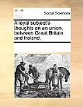 A Loyal Subject's Thoughts on an Union, Between Great Britain and Ireland.